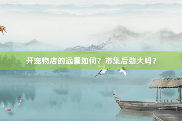 开宠物店的远景如何？市集后劲大吗？